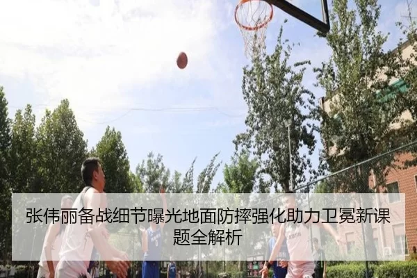 张伟丽备战细节曝光地面防摔强化助力卫冕新课题全解析