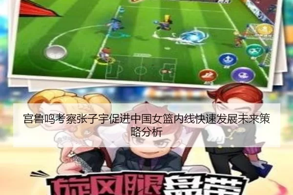 宫鲁鸣考察张子宇促进中国女篮内线快速发展未来策略分析
